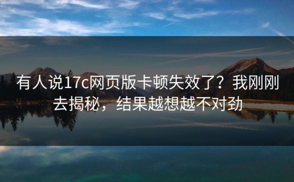 有人说17c网页版卡顿失效了？我刚刚去揭秘，结果越想越不对劲