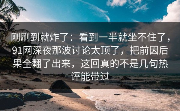 刚刷到就炸了：看到一半就坐不住了，91网深夜那波讨论太顶了，把前因后果全翻了出来，这回真的不是几句热评能带过