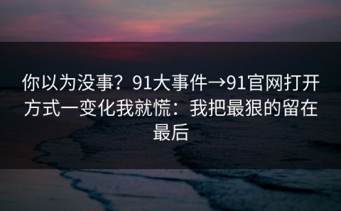 你以为没事？91大事件→91官网打开方式一变化我就慌：我把最狠的留在最后