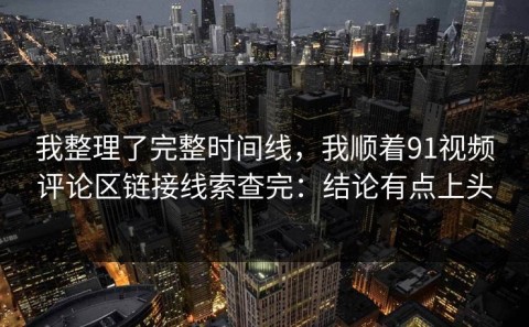 我整理了完整时间线，我顺着91视频评论区链接线索查完：结论有点上头