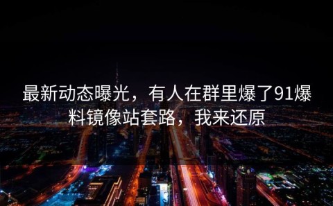 最新动态曝光，有人在群里爆了91爆料镜像站套路，我来还原
