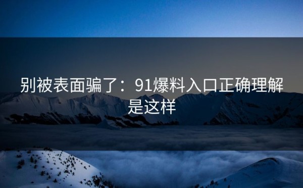 别被表面骗了：91爆料入口正确理解是这样