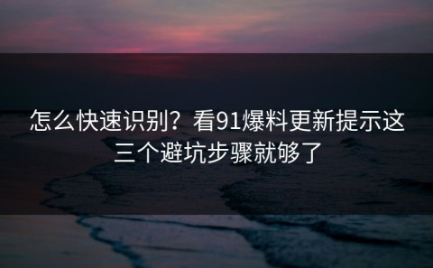怎么快速识别？看91爆料更新提示这三个避坑步骤就够了