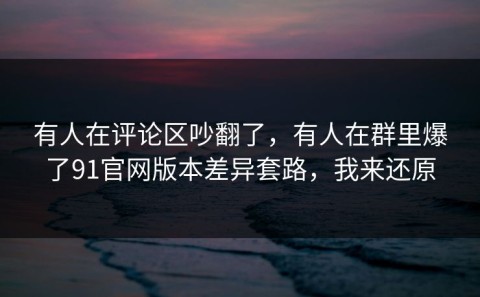 有人在评论区吵翻了，有人在群里爆了91官网版本差异套路，我来还原