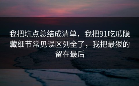 我把坑点总结成清单，我把91吃瓜隐藏细节常见误区列全了，我把最狠的留在最后