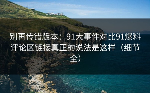 别再传错版本：91大事件对比91爆料评论区链接真正的说法是这样（细节全）