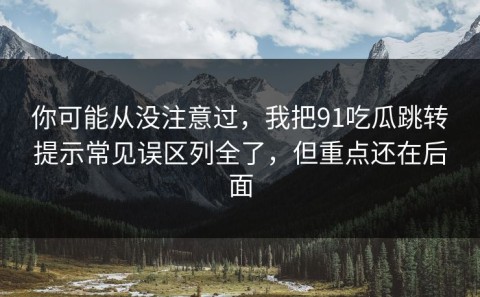 你可能从没注意过，我把91吃瓜跳转提示常见误区列全了，但重点还在后面
