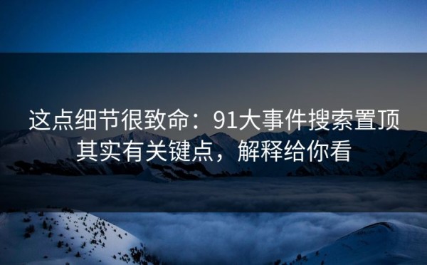 这点细节很致命：91大事件搜索置顶其实有关键点，解释给你看