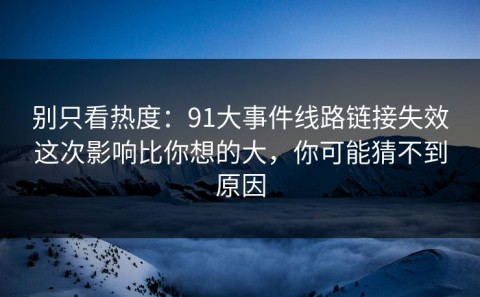 别只看热度：91大事件线路链接失效这次影响比你想的大，你可能猜不到原因