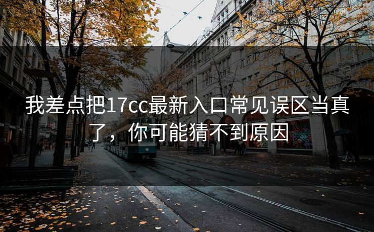 我差点把17cc最新入口常见误区当真了，你可能猜不到原因