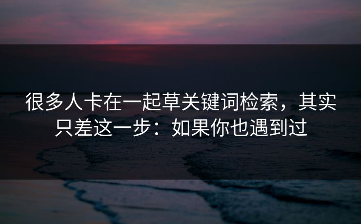 很多人卡在一起草关键词检索，其实只差这一步：如果你也遇到过