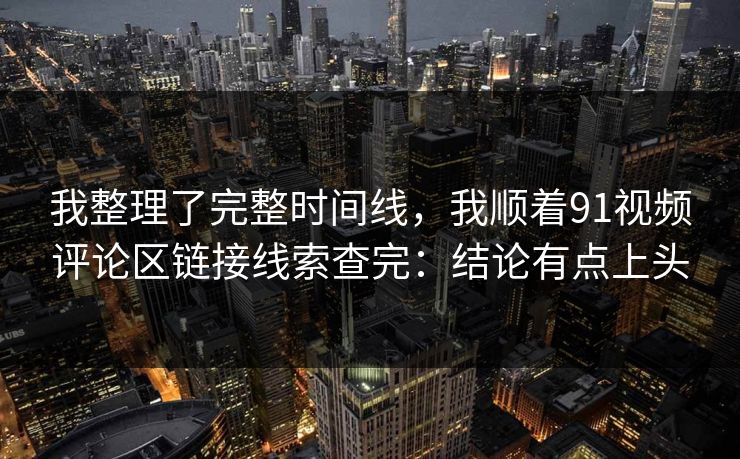 我整理了完整时间线,我顺着91视频评论区链接线索查完:结论有点上头 我整理了完整时间线,我顺着91视频评论区链接线索查完:结论有点上头