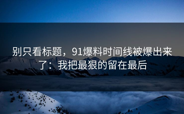 别只看标题,91爆料时间线被爆出来了:我把最狠的留在最后 别只看标题,91爆料时间线被爆出来了:我把最狠的留在最后