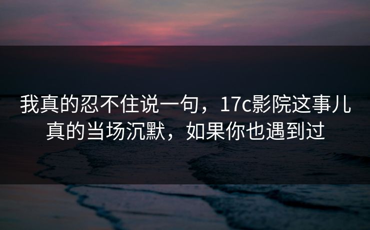 我真的忍不住说一句，17c影院这事儿真的当场沉默，如果你也遇到过