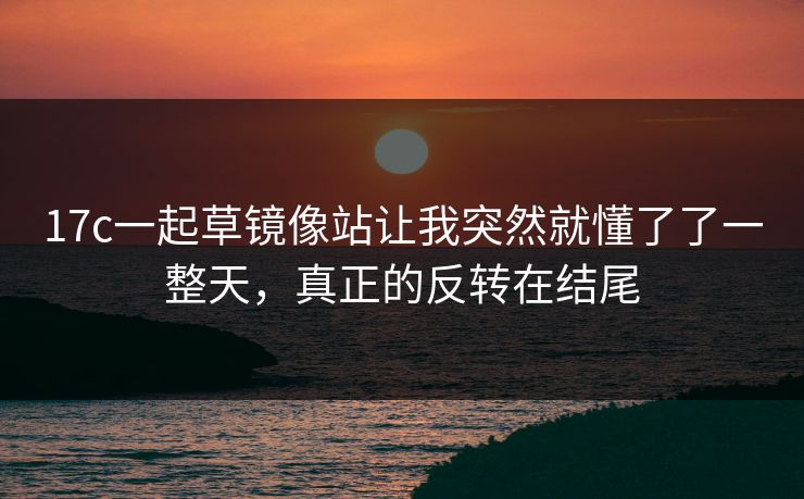 17c一起草镜像站让我突然就懂了了一整天，真正的反转在结尾