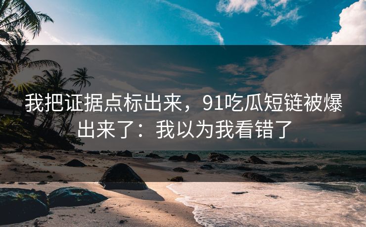 我把证据点标出来，91吃瓜短链被爆出来了：我以为我看错了