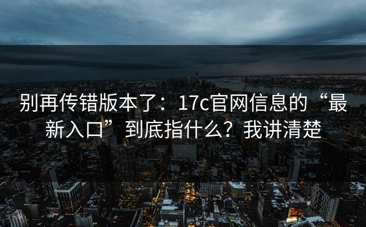 别再传错版本了：17c官网信息的“最新入口”到底指什么？我讲清楚