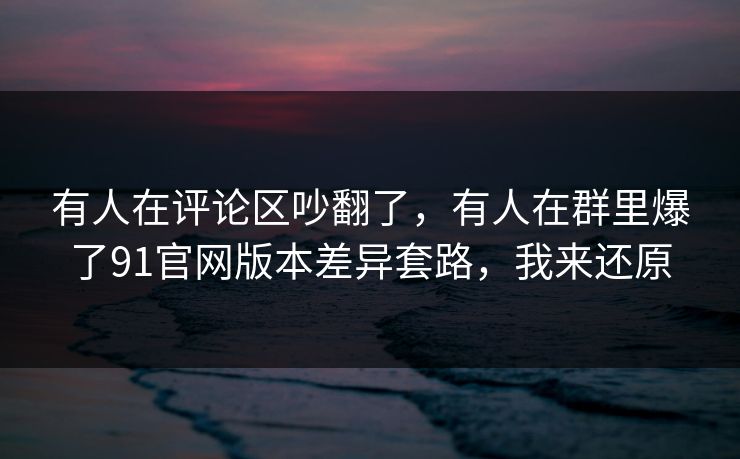 有人在评论区吵翻了，有人在群里爆了91官网版本差异套路，我来还原