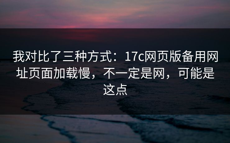 我对比了三种方式：17c网页版备用网址页面加载慢，不一定是网，可能是这点
