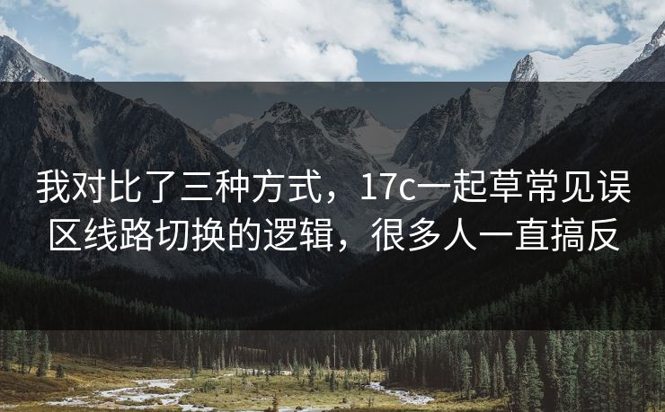 我对比了三种方式，17c一起草常见误区线路切换的逻辑，很多人一直搞反