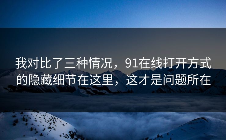 我对比了三种情况，91在线打开方式的隐藏细节在这里，这才是问题所在