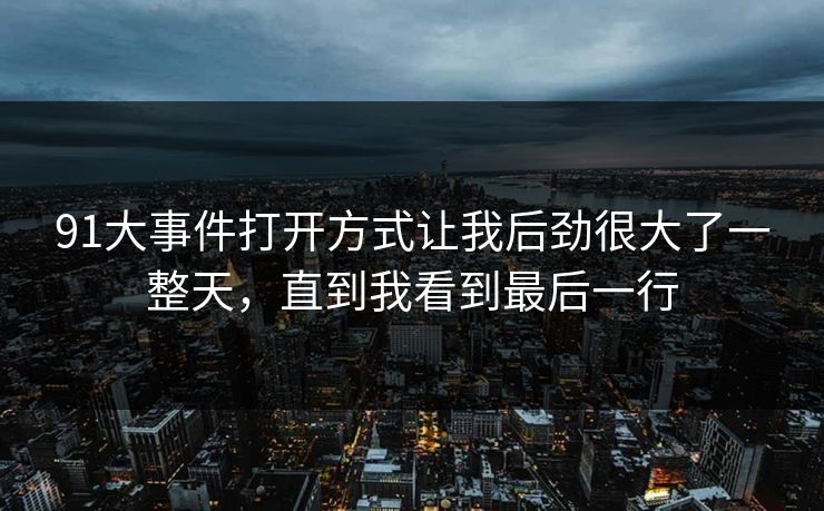 91大事件打开方式让我后劲很大了一整天，直到我看到最后一行