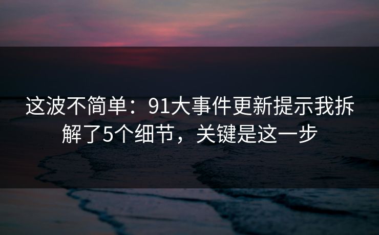 这波不简单:91大事件更新提示我拆解了5个细节,关键是这一步 这波不简单:91大事件更新提示我拆解了5个细节,关键是这一步