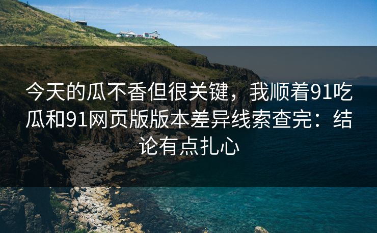 今天的瓜不香但很关键，我顺着91吃瓜和91网页版版本差异线索查完：结论有点扎心