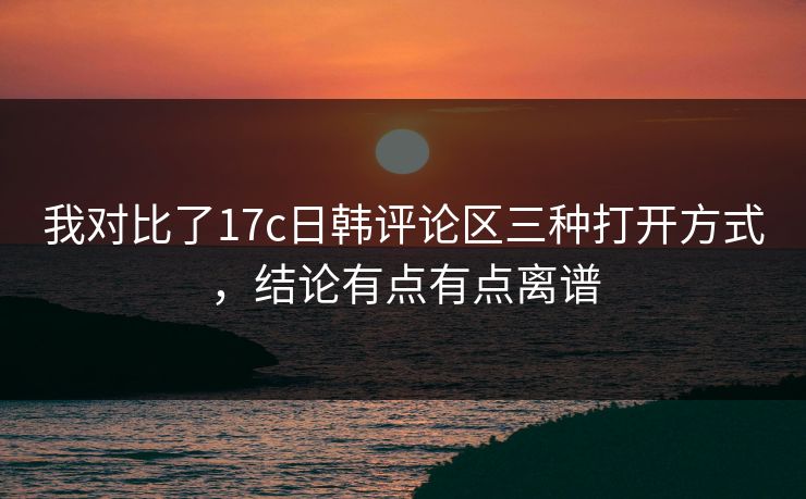 我对比了17c日韩评论区三种打开方式，结论有点有点离谱