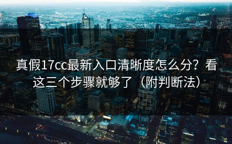 真假17cc最新入口清晰度怎么分？看这三个步骤就够了（附判断法）