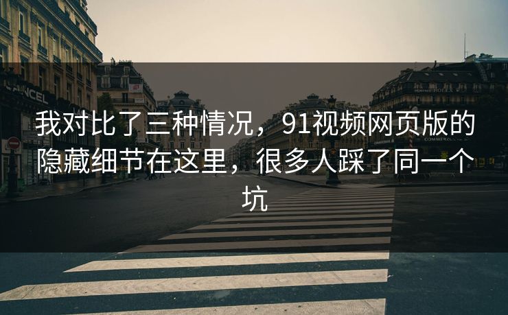 我对比了三种情况，91视频网页版的隐藏细节在这里，很多人踩了同一个坑