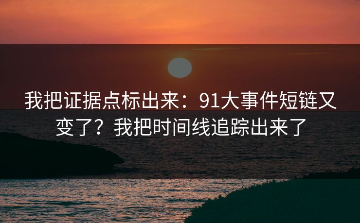 我把证据点标出来：91大事件短链又变了？我把时间线追踪出来了