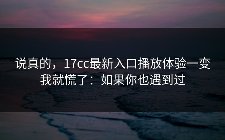 说真的，17cc最新入口播放体验一变我就慌了：如果你也遇到过