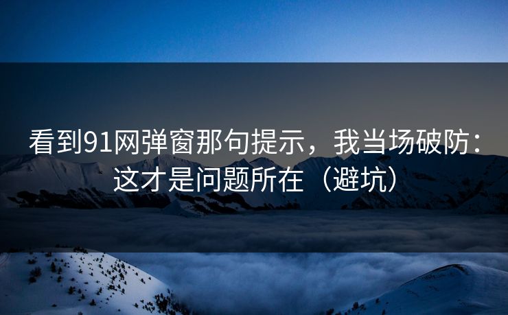 看到91网弹窗那句提示,我当场破防:这才是问题所在(避坑) 看到91网弹窗那句提示,我当场破防:这才是问题所在(避坑)