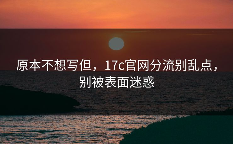 原本不想写但,17c官网分流别乱点,别被表面迷惑 原本不想写但,17c官网分流别乱点,别被表面迷惑