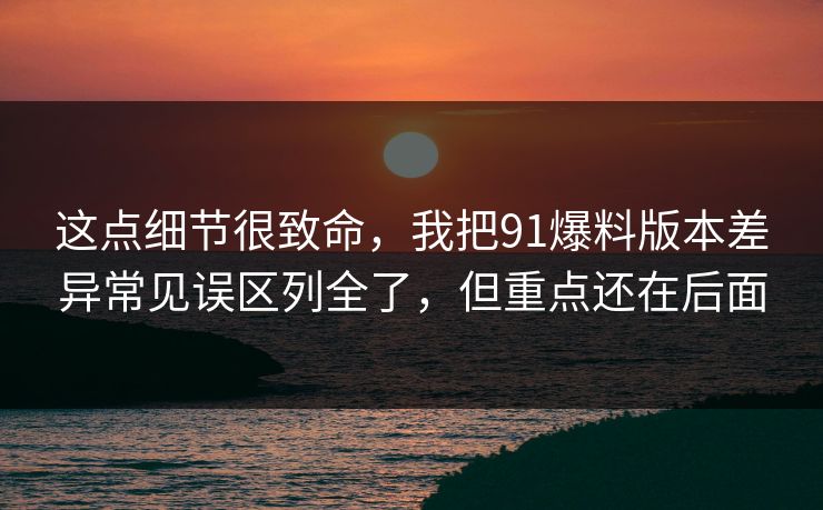 这点细节很致命,我把91爆料版本差异常见误区列全了,但重点还在后面 这点细节很致命,我把91爆料版本差异常见误区列全了,但重点还在后面