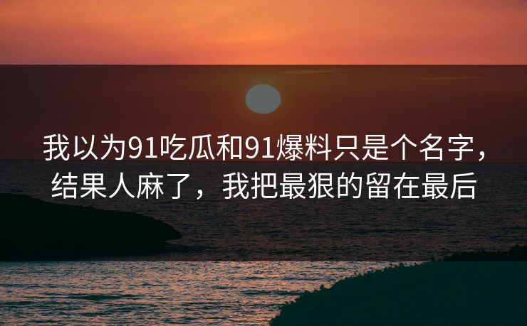 我以为91吃瓜和91爆料只是个名字,结果人麻了,我把最狠的留在最后 我以为91吃瓜和91爆料只是个名字,结果人麻了,我把最狠的留在最后