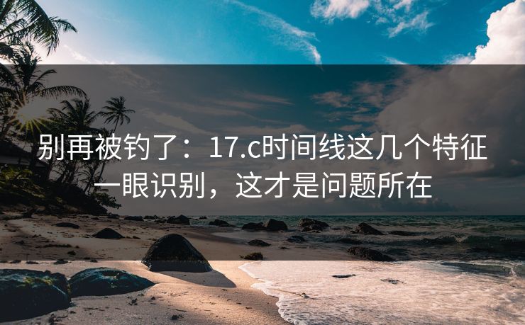 别再被钓了:17.c时间线这几个特征一眼识别,这才是问题所在 别再被钓了:17.c时间线这几个特征一眼识别,这才是问题所在