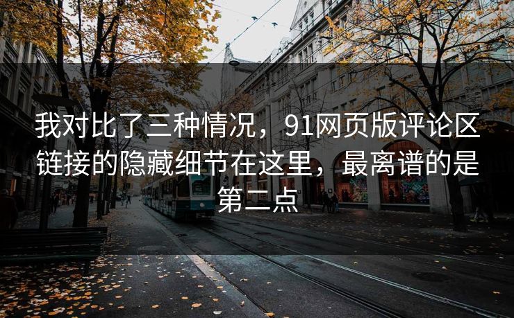 我对比了三种情况,91网页版评论区链接的隐藏细节在这里,最离谱的是第二点 我对比了三种情况,91网页版评论区链接的隐藏细节在这里,最离谱的是第二点