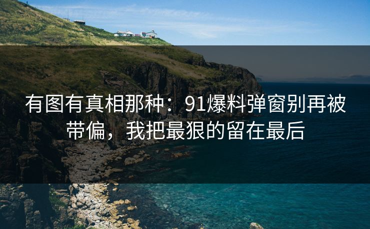 有图有真相那种:91爆料弹窗别再被带偏,我把最狠的留在最后 有图有真相那种:91爆料弹窗别再被带偏,我把最狠的留在最后