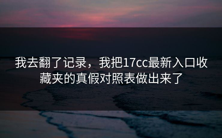 我去翻了记录，我把17cc最新入口收藏夹的真假对照表做出来了