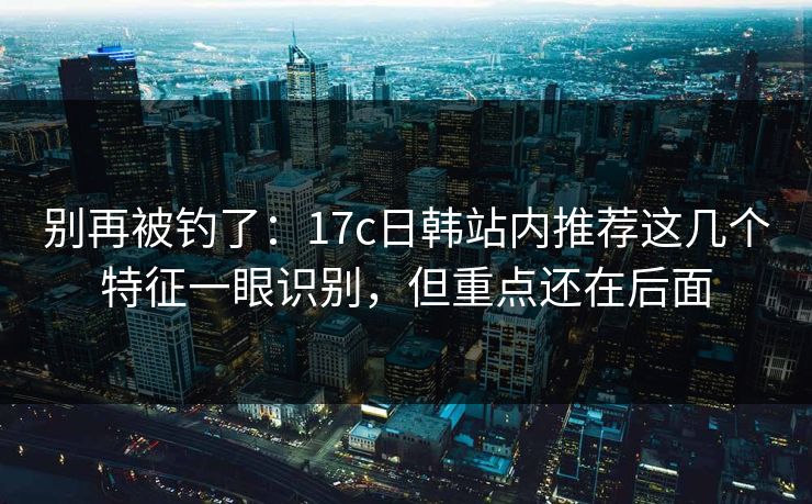 别再被钓了:17c日韩站内推荐这几个特征一眼识别,但重点还在后面 别再被钓了:17c日韩站内推荐这几个特征一眼识别,但重点还在后面