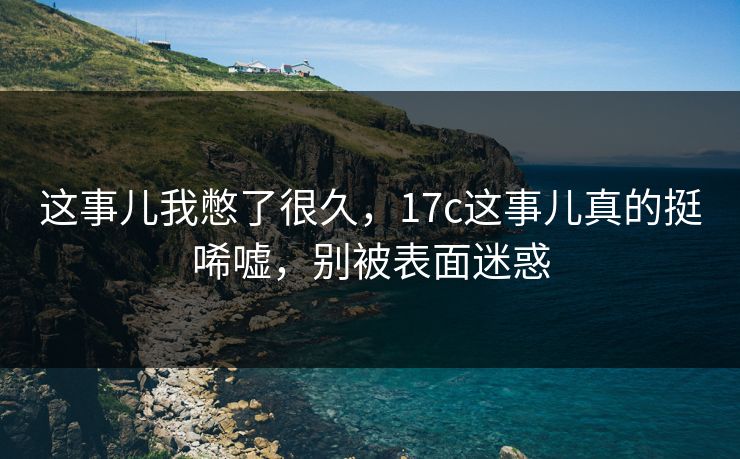 这事儿我憋了很久，17c这事儿真的挺唏嘘，别被表面迷惑