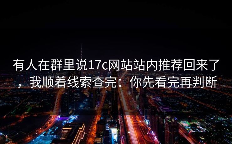 有人在群里说17c网站站内推荐回来了,我顺着线索查完:你先看完再判断 有人在群里说17c网站站内推荐回来了,我顺着线索查完:你先看完再判断