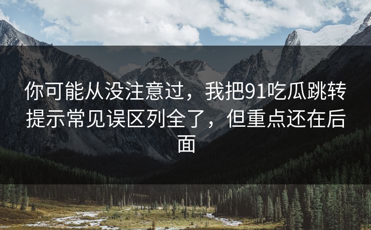你可能从没注意过,我把91吃瓜跳转提示常见误区列全了,但重点还在后面 你可能从没注意过,我把91吃瓜跳转提示常见误区列全了,但重点还在后面