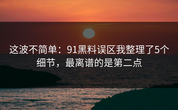 这波不简单：91黑料误区我整理了5个细节，最离谱的是第二点