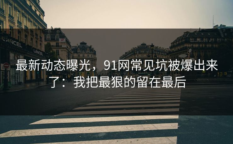 最新动态曝光,91网常见坑被爆出来了:我把最狠的留在最后 最新动态曝光,91网常见坑被爆出来了:我把最狠的留在最后