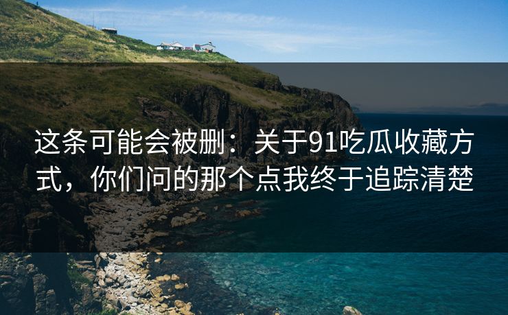 这条可能会被删:关于91吃瓜收藏方式,你们问的那个点我终于追踪清楚 这条可能会被删:关于91吃瓜收藏方式,你们问的那个点我终于追踪清楚