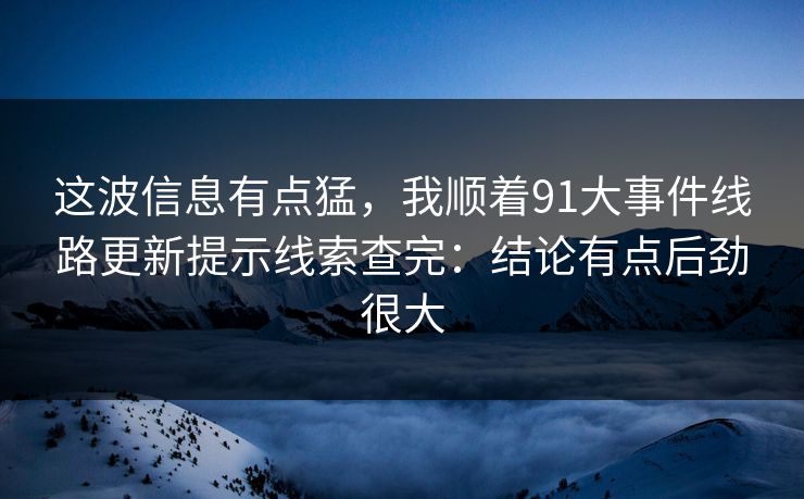 这波信息有点猛,我顺着91大事件线路更新提示线索查完:结论有点后劲很大 这波信息有点猛,我顺着91大事件线路更新提示线索查完:结论有点后劲很大