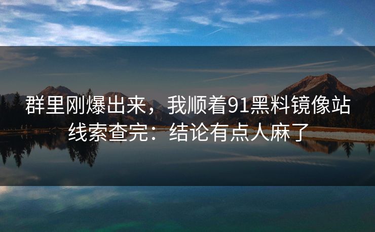 群里刚爆出来,我顺着91黑料镜像站线索查完:结论有点人麻了 群里刚爆出来,我顺着91黑料镜像站线索查完:结论有点人麻了